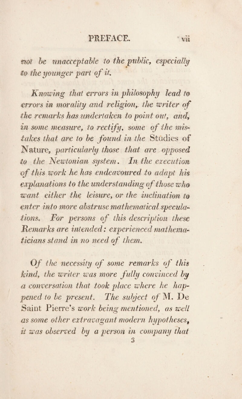 not be unacceptable to the public, especially i& the younger part of it Knowing that errors in philosophy lead to errors in morality and religion, the writer of the remarks has undertaken to point outf and, in some measure, to rectify, some of the mis¬ takes that are to be found in the Studies of Nature, particularly those that are opposed to the Newtonian system. In the execution of this work he has endeavoured, to adapt hk explanations to the understanding of those who want either the leisure, or the inclination to enter into more abstruse mathematical specula¬ tions. For persons of this description these Remarks are intended: experiencedl mathema¬ ticians stand in no need of than. Of the necessity of some remarks of this kind, the writer was more fully convinced by a conversation that took place where he hap¬ pened to be present. The subject of M. De Saint Pierre’s work being mentioned, as welt as some other extravagant modern hypotheses, it was observed by a person in company that