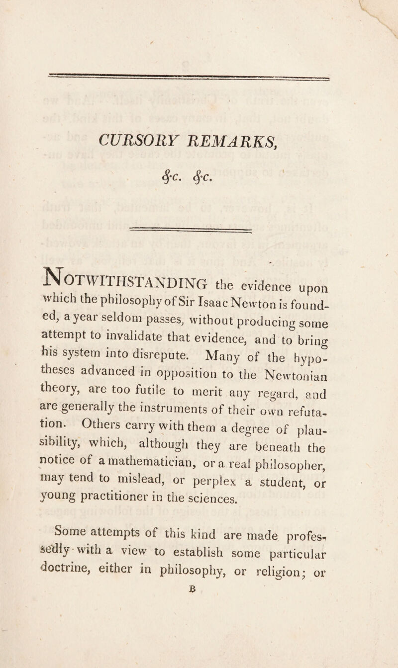 Sj-c. tyc. Notwithstanding the evidence upon which the philosophy of Sir Isaac Newton is found¬ ed, a year seldom passes, without producing some attempt to invalidate that evidence, and to bring his system into disrepute. Many of the hypo¬ theses advanced in opposition to the Newtonian theory, are too futile to merit any regard, and are generally the instruments of their own refuta¬ tion. Others carry with them a degree of plau¬ sibility, which, although they are beneath the notice of a mathematician, or a real philosopher, may tend to mislead, or perplex a student, or young practitioner in the sciences. Some attempts of this kind are made profes^ sedly with a view to establish some particular doctrine, either in philosophy, or religion^ or B