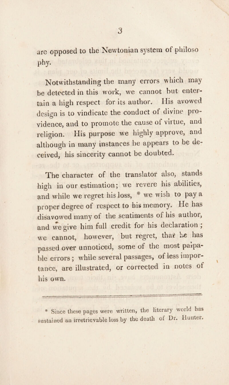 are opposed to the Newtonian system of philoso phy. Notwithstanding the many errors which may be detected in this work, w7e cannot but enter¬ tain a high respect for its author. His avowed design is to vindicate the conduct of divine pro¬ vidence, and to promote the cause of virtue, and religion. His purpose we highly approve, and although in many instances he appears to be de¬ ceived, his sincerity cannot be doubted. The character of the translator also, stands high in our estimation; w7e revere his abilities, and while we regret his loss, # w7e wish to pay a proper degree of respect to his memory. He has disavowed many of the sentiments of his anthoi, and we oive him full credit for his declaration ; we cannot, however, but regret, tba«r has passed over unnoticed, some of the most palpa¬ ble errors ; wrhile several passages, of less impor- tance, are illustrated, or corrected in notes of his own. * Since these pages were written, the literary world has sustained an irretrievable loss by the death of Di. Iluntei.