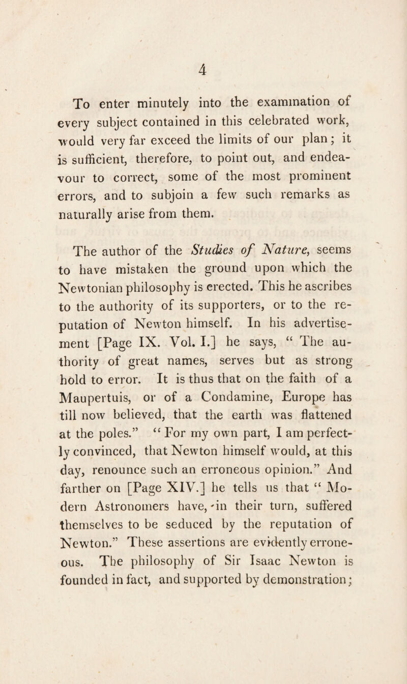 To enter minutely into the examination of every subject contained in this celebrated work, would very far exceed the limits of our plan; it is sufficient, therefore, to point out, and endea¬ vour to correct, some of the most prominent errors, and to subjoin a few such remarks as naturally arise from them. The author of the Studies of Nature, seems to have mistaken the ground upon which the Newtonian philosophy is erected. This he ascribes to the authority of its supporters, or to the re¬ putation of Newton himself. In his advertise¬ ment [Page IX. Vol. I.] he says, “ The au¬ thority of great names, serves but as strong hold to error. It is thus that on the faith of a Maupertuis, or of a Condamine, Europe has till now believed, that the earth was flattened at the poles.5’ “ For my own part, I am perfect¬ ly convinced, that Newton himself would, at this day, renounce such an erroneous opinion.” And farther on [Page XIV.] he tells us that “ Mo¬ dern Astronomers have, in their turn, suffered themselves to be seduced by the reputation of Newton.” These assertions are evidently errone¬ ous. Tbe philosophy of Sir Isaac Newton is founded in fact, and supported by demonstration;