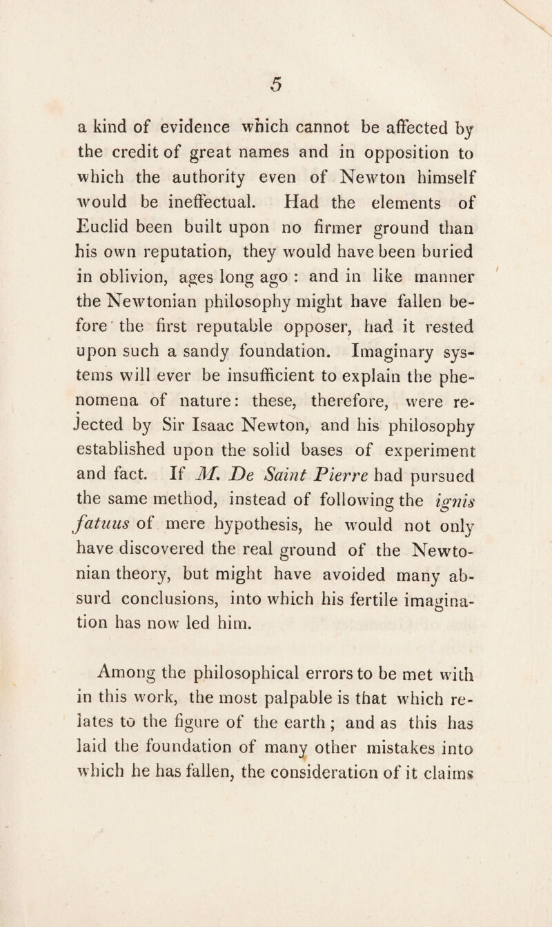 a kind of evidence which cannot be affected by the credit of great names and in opposition to which the authority even of Newton himself would be ineffectual. Had the elements of Euclid been built upon no firmer ground than his own reputation, they would have been buried in oblivion, ages long ago : and in like manner the Newtonian philosophy might have fallen be¬ fore the first reputable opposer, had it rested upon such a sandy foundation. Imaginary sys¬ tems will ever be insufficient to explain the phe¬ nomena of nature: these, therefore, were re- • Jected by Sir Isaac Newton, and his philosophy established upon the solid bases of experiment and fact. If M. De Saint Pierre had pursued the same method, instead of following the ignis fatuus of mere hypothesis, he would not only have discovered the real ground of the Newto¬ nian theory, but might have avoided many ab¬ surd conclusions, into which his fertile imagina¬ tion has now led him. Among the philosophical errors to be met with in this work, the most palpable is that w hich re¬ lates to the figure of the earth; and as this has laid the foundation of many other mistakes into which he has fallen, the consideration of it claims