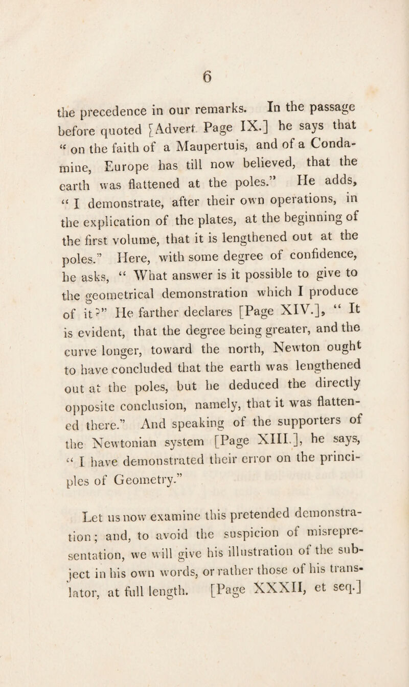 the precedence in our remarks. In the passage before quoted [Advert Page IX.] he says that <c on the faith of a Maupertuis, and of a Conda- mine, Europe has till now believed, that the earth was flattened at the poles.” He adds, « I demonstrate, after their own operations, in the explication of the plates, at the beginning of the first volume, that it is lengthened out at the poles.” Here, with some degree of confidence, he asks, “ What answer is it possible to give to the geometrical demonstration which I produce of it?” He farther declares [Page XIV.], “ It is evident, that the degree being greater, and the curve longer, toward the north, Newton ought to have concluded that the earth was lengthened out at the poles, but he deduced the directly opposite conclusion, namely, that it was flatten¬ ed there.” And speaking of the supporters of the Newtonian system [Page XIII.], he says, “ X have demonstrated their error on the princi¬ ples of Geometry.” Let us now examine this pretended demonstra¬ tion ; and, to avoid the suspicion oi misrepie- sentation, we will give his illustration ol the sub¬ ject in his own words, or rather those of his trans¬ lator, at full length. [Page XXXII, et seq.]
