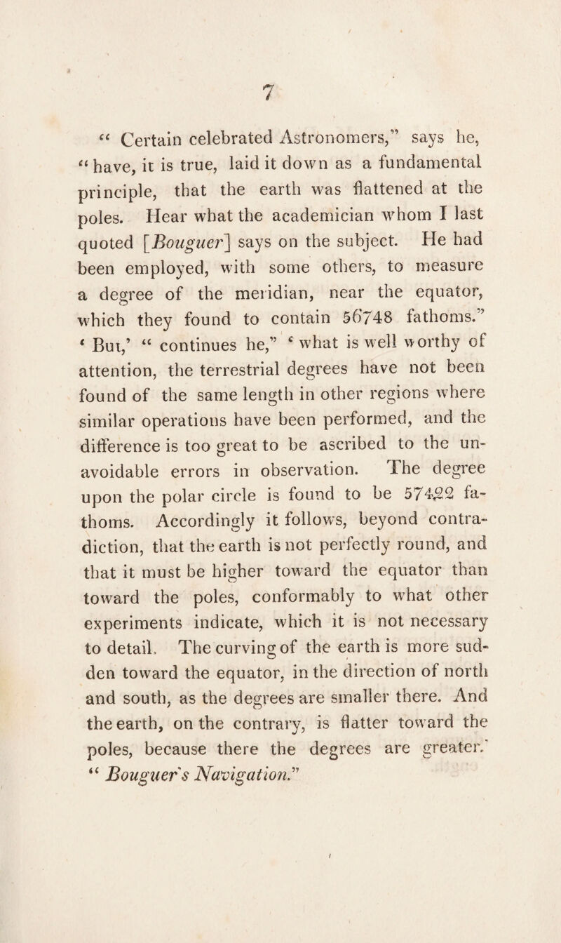 “ Certain celebrated Astronomers/’ says he, u have, it is true, laid it down as a fundamental principle, that the earth was flattened at the poles. Hear what the academician whom I last quoted [Bouguer] says on the subject. He had been employed, with some others, to measure a degree of the meridian, near the equator, which they found to contain 56748 fathoms.’ * But,’ “ continues he,” c what is well worthy of attention, the terrestrial degrees have not been found of the same length in other regions where similar operations have been performed, and the difference is too great to be ascribed to the un¬ avoidable errors in observation. The degree upon the polar circle is found to be 574$2 fa¬ thoms. Accordingly it follows, beyond contra¬ diction, that the earth is not perfectly round, and that it must be higher toward the equator than toward the poles, conformably to what other experiments indicate, which it is not necessary to detail. The curving of the earth is more sud¬ den toward the equator, in the direction of north and south, as the degrees are smaller there. And the earth, on the contrary, is flatter toward the poles, because there the degrees are greater. “ Bouguer s Navigation i