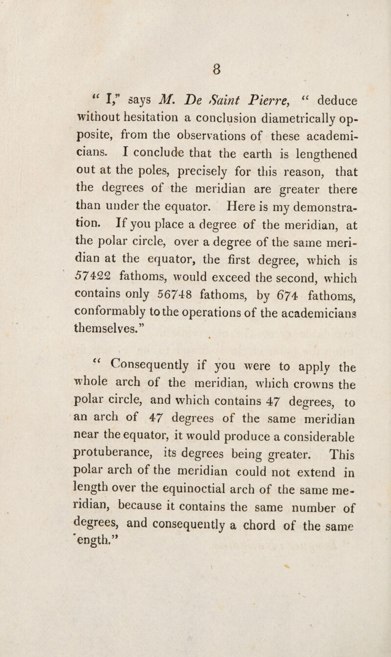 H I,” says M. De Saint Pierre, “ deduce without hesitation a conclusion diametrically op¬ posite, from the observations of these academi¬ cians. I conclude that the earth is lengthened out at the poles, precisely for this reason, that the degrees of the meridian are greater there than under the equator. Here is my demonstra¬ tion. If you place a degree of the meridian, at the polar circle, over a degree of the same meri¬ dian at the equator, the first degree, which is 57422 fathoms, would exceed the second, which contains only 56748 fathoms, by 674 fathoms, conformably to the operations of the academicians themselves.” u Consequently if you were to apply the whole arch of the meridian, which crowns the polar circle, and which contains 47 degrees, to an arch of 47 degrees of the same meridian near the equator, it would produce a considerable protuberance, its degrees being greater. This polar arch of the meridian could not extend in length over the equinoctial arch of the same me¬ ridian, because it contains the same number of degrees, and consequently a chord of the same 'ength.”