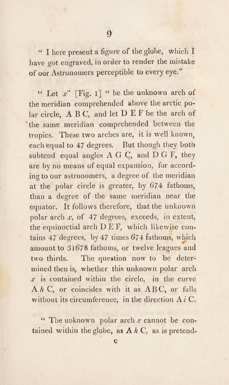 “ 1 here present a figure of the globe, which I have crot engraved, in order to render the mistake ©O' of our Astronomers perceptible to every eye.’T “ Let x [Fig, l] ££ be the unknown arch of the meridian comprehended above the arctic po¬ lar circle, ABC, and let D E F be the arch of the same meridian comprehended between the tropics. These two arches are, it is well known, each equal to 47 degrees. But though they both subtend equal angles A G C, and DG F, they are by no means of equal expansion, for accord¬ ing to our astronomers, a degree of the meridian at the polar circle is greater, by 674 fathoms, than a degree of the same meridian near the equator. It follows therefore, that the unknown polar arch x, of 47 degrees, exceeds, in extent, the equinoctial arch D E F, which likewise con¬ tains 47 degrees, by 47 times 674 fathoms, which amount to 31678 fathoms, or twelve leagues and two thirds. The question now to be deter¬ mined then is, whether this unknown polar arch x is contained within the circle, in the curve Ah C, or coincides with it as ABC, or falls without its circumference, in the direction A i C, “ The unknown polar arch x cannot be con¬ tained within the globe, as Ah C, as is pretend- c