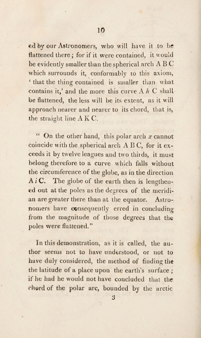 €(1 by our Astronomers, who will have it to be flattened there; for if it were contained, it would be evidently smaller than the spherical arch A B C which surrounds it, conformably to this axiom, 4 that the thins: contained is smaller than what O contains it,' and the more this curve A h C shall be flattened, the less will be its extent, as it will approach nearer and nearer to its chord, that is, the straight line A K C. On the other hand, this polar arch x cannot coincide with the spherical arch ABC, for it ex¬ ceeds it by twelve leagues and two thirds, it must belong therefore to a curve which falls without the circumference of the globe, as in the direction AiC. The globe of the earth then is lengthen¬ ed out at the poles as the degrees of the meridi¬ an are greater there than at the equator. Astro¬ nomers have consequently erred in concluding from the magnitude of those degrees that the poles were battened.” In this demonstration, as it is called, the au¬ thor seems not to have understood, or not to have duly considered, the method of finding the the latitude of a place upon the earth’s surface ; if he had he would not have concluded that the chord of the polar arc, bounded by the arctic 3