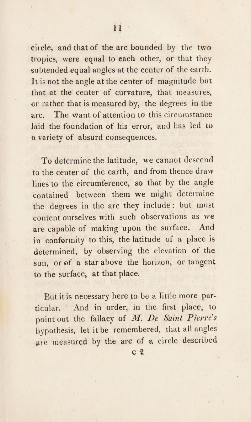 circle, and that of the arc bounded by the two tropics, were equal to each other, or that they subtended equal angles at the center of the earth. It is not the angle at the center of magnitude but that at the center of curvature, that measures, or rather that is measured by, the degrees in the arc. The want of attention to this circumstance laid the foundation of his error, and has led to a variety of absurd consequences. To determine the latitude, we cannot descend to the center of the earth, and from thence draw lines to the circumference, so that by the angle contained between them we might determine the degrees in the arc they include: but must content ourselves with such observations as we are capable of making upon the surface. And in conformity to this, the latitude of a place is determined, by observing the elevation of the sun, or of a star above the horizon, or tangent to the surface, at that place. But it is necessary here to be a little more par¬ ticular. And in order, in the first place, to point out the fallacy of M. De Saint Pierres hypothesis, let it be remembered, that all angles a?e measured by the arc of a circle described c %