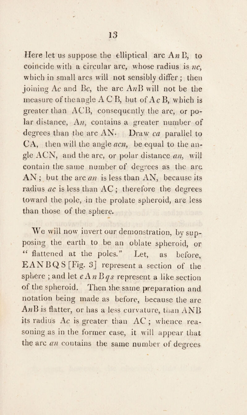 Here let us suppose the elliptical arc AwB, to coincide with a circular arc, whose radius is nc, which in small arcs will not sensibly differ; then joining Ac and Be, the arc AnB will not be the measure of the angle A C B, but of Ac B, which is greater than ACB, consequently the arc, or po¬ lar distance, An, contains a greater number of degrees than the arc AN. Draw ca parallel to CA, then will the angle acn, be equal to the an¬ gle ACN, and the arc, or polar distance an, will contain the same number of degrees as the arc AN ; but the arc an is less than AN, because its radius ac is less than AC; therefore the degrees toward the pole, in the prolate spheroid, are less than those of the sphere. We will now invert our demonstration, by sup¬ posing the earth to be an oblate spheroid, or “ flattened at the poles.” Let, as before, EANBQ S[Fig. 3] represent a section of the sphere ; and let eAnBqs represent a like section of the spheroid. Then the same preparation and notation being made as before, because the arc A72B is flatter, or has a less curvature, than ANB its radius Ac is greater than AC ; whence rea¬ soning as in the former case, it will appear that the arc an contains the same number of degrees