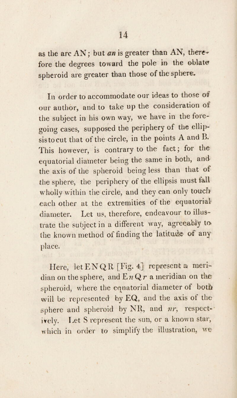 as the arc AN; but an is greater than AN, there^ fore the degrees toward the pole in the oblate spheroid are greater than those of the sphere. In order to accommodate our ideas to those of our author, and to take up the consideration of the subject in his own way, we have in the foie- going cases, supposed the periphery of the ellip¬ sis to cut that of the circle, in the points A and B. This however, is contrary to the fact; foi the equatorial diameter being the same in both, and the axis of the spheroid being less than that of the sphere, the periphery of the ellipsis must fall wholly within the circle, and they can only touch each other at the extremities of the equatorial diameter. Let us, therefore, endeavour to illus¬ trate the subject in a different way, agreeaeiy to the known method of finding the latitude of any place. Here, letENQR [Fig. 4] represents; meri¬ dian on the sphere, and EwQr a meridian on the spheroid, where the equatorial diameter of botb will be represented by EQ, and the axis of the sphere and spheroid by NR, and nr, respect-* ively. Let S represent the sun, or a known star, which in order to simplify the illustration, we