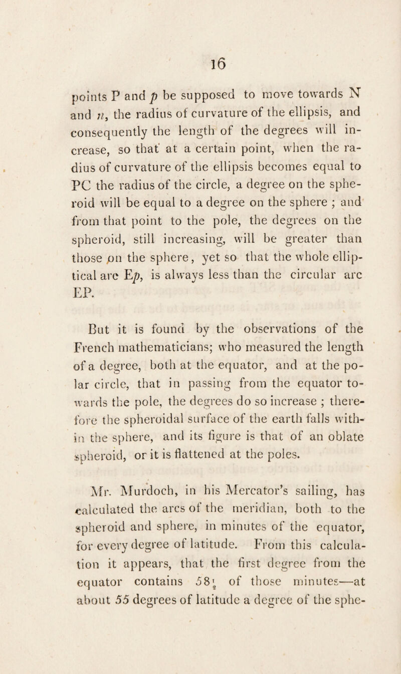 points P and p be supposed to move towards N and n, the radius of curvature of the ellipsis, and consequently the length of the degrees will in¬ crease, so that at a certain point, when the ra¬ dius of curvature of the ellipsis becomes equal to PC the radius of the circle, a degree on the sphe¬ roid will be equal to a degree on the sphere ; and from that point to the pole, the degrees on the spheroid, still increasing, will be greater than those pn the sphere, yet so that the whole ellip¬ tical are Ep, is always less than the circular arc EP. But it is found by the observations of the French mathematicians; who measured the length of a degree, both at the equator, and at the po¬ lar circle, that in passing from the equator to¬ wards the pole, the degrees do so increase ; there¬ fore the spheroidal surface of the earth falls with¬ in the sphere, and its figure is that of an oblate spheroid, or it is flattened at the poles. Mr. Murdoch, in his Mercator's sailing, has calculated the arcs of the meridian, both to the spheroid and sphere, in minutes of the equator, for every degree of latitude. From this calcula¬ tion it appears, that the first degree from the equator contains 5S\ of those minutes-—at about 55 degrees of latitude a degree of the sphe-