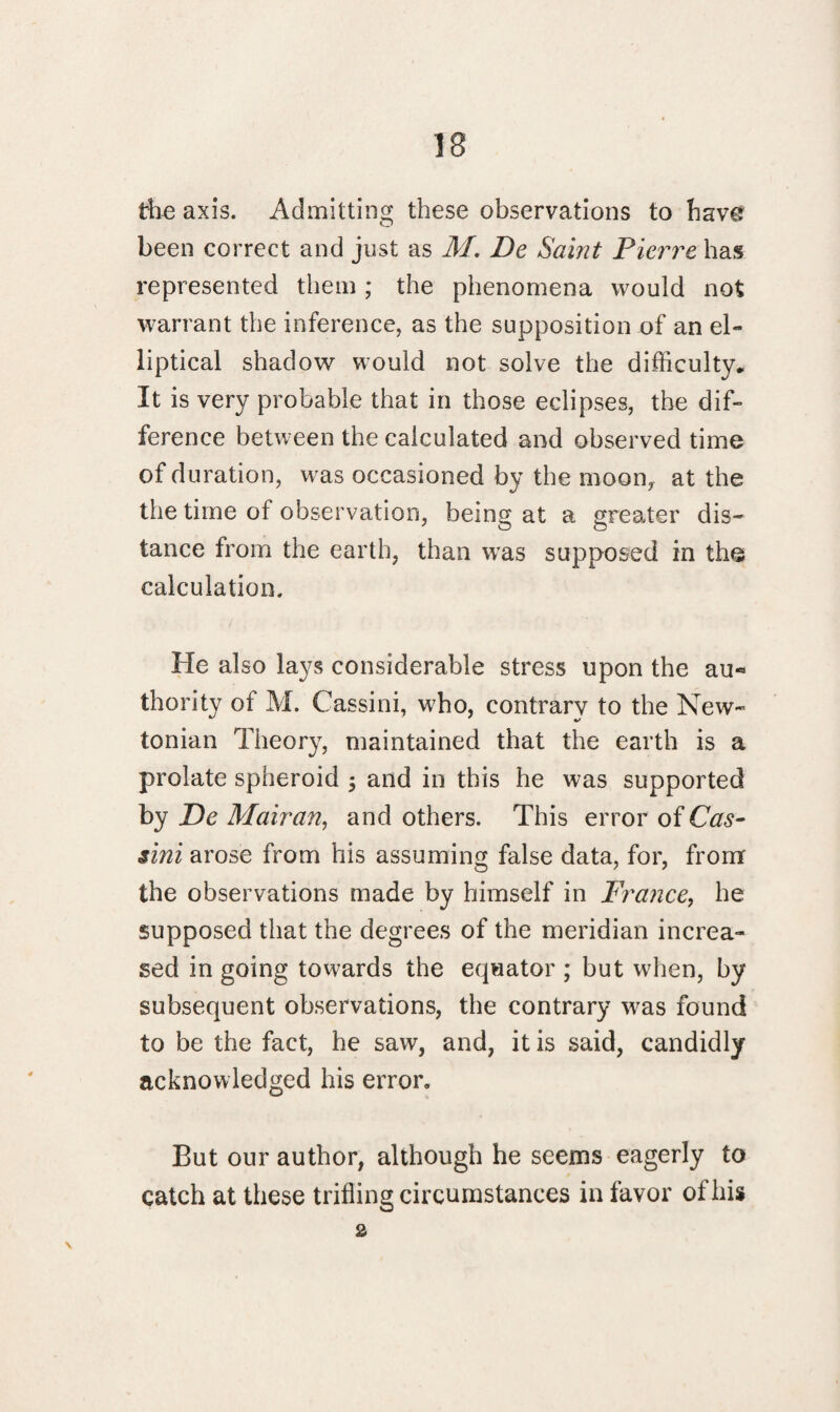 the axis. Admitting these observations to have been correct and just as M. De Saint Pierre has represented them; the phenomena would not warrant the inference, as the supposition of an el¬ liptical shadow would not solve the difficulty* It is very probable that in those eclipses, the dif¬ ference between the calculated and observed time of duration, was occasioned by the moon,, at the the time of observation, being at a greater dis¬ tance from the earth, than was supposed in the calculation. He also lays considerable stress upon the au¬ thority of M. Cassini, who, contrary to the New¬ tonian Theory, maintained that the earth is a prolate spheroid $ and in this he was supported by De Mairan, and others. This error of Cas¬ sini arose from his assuming false data, for, from the observations made by himself in France, he supposed that the degrees of the meridian increa¬ sed in going towards the equator ; but when, by subsequent observations, the contrary was found to be the fact, he saw, and, it is said, candidly acknowledged his error. But our author, although he seems eagerly to catch at these trifling circumstances in favor of his 2