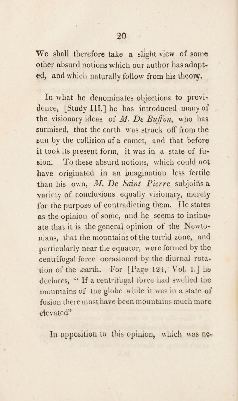 We shall therefore take a slight view of some other absurd notions which our author has adopt* ed? apd which naturally follow7 from his theory. In wThat he denominates objections to provi¬ dence, [Study III.] he has introduced many of the visionary ideas of M* De Buff on, who has surmised, that the earth vras struck off from the sun by the collision of a comet, and that before it took its present form, it w7as in a state of fu- sion. To these absurd notions, which could not have originated in an imagination less fertile than his own, M. De Saint Pierre subjoins a variety of conclusions equally visionary, merely for the purpose of contradicting them. He states as the opinion of some, and he seems to insinu¬ ate that it is the general opinion of the Newto¬ nians, that the mountains of the torrid zone, and particularly near the equator, were formed by the centrifugal force occasioned by the diurnal rota¬ tion of the .earth. For [Page 124, Vol. 1.] he declares, “ If a centr ifugal force had swelled the mountains of the globe while it was in a state of fusion there must have been mountains much more elevated” In opposition to this opinion, which was ne-