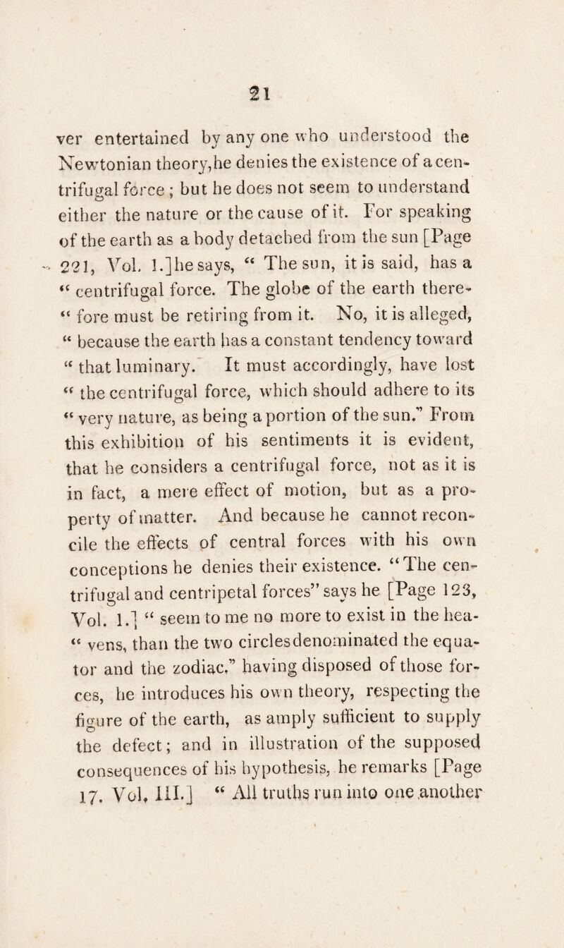 ver entertained by any one who understood the Newtonian theory,ho denies the existence of a cen¬ trifugal force ; but he does not seem to understand either the nature or the cause of it. For speaking of the earth as a body detached from the sun [Page - 221, VoL 1.] he says, “ Thesun, it is said, has a <c centrifugal force. The globe of the earth there- “ fore must be retiring from it. No, it is alleged, “ because the earth has a constant tendency toward “ that luminary. It must accordingly, have lost “ the centrifugal force, which should adhere to its « very nature, as being a portion of the sun.” From this exhibition of his sentiments it is evident, that he considers a centrifugal force, not as it is in fact, a mere effect of motion, but as a pro¬ perty of matter. And because he cannot recon¬ cile the effects of central forces with his own conceptions he denies their existence. “The cen¬ trifugal and centripetal forces” says he [Page 123, Vol. I.1; “ seem to me no more to exist in the hea- “ vens, than the two circles denominated the equa¬ tor and the zodiac,” having disposed of those for¬ ces, he introduces his own theory, respecting the figure of the earth, as amply sufficient to supply the defect; and in illustration of the supposed consequences of his hypothesis, he remarks [Page 17. Vol, III.] “ All truths run into one .another