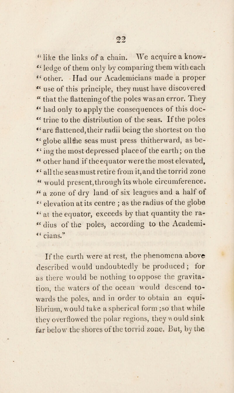 u like the links of a chain. We acquire a know* “ ledge of them only by comparing them with each cc other. Had our Academicians made a proper use of this principle, they must have discovered “ that the flattening of the poles was an error. They “ had only to apply the consequences of this doc- Si trine to the distribution of the seas. If the poles “ are flattened,their radii being the shortest on the “ globe allthe seas must press thitherward, as be- “ ing the most depressed place of the earth; on the “ other hand if the equator were the most elevated, “ all the seas must retire from it, and the torrid zone “ would present,through its whole circumference. (( a zone of dry land of six leagues and a half of “ elevation at its centre ; as the radius of the globe €C at the equator, exceeds by that quantity the ra- (e dius of the poles, according to the Academi- cians. If the earth were at rest, the phenomena above described would undoubtedly be produced; for as there would be nothing to oppose the gravita¬ tion, the waters of the ocean would descend to¬ wards the poles, and in order to obtain an equi¬ librium, would take a spherical form ;so that while they overflowed the polar regions, they \a ould sink far below the shores of the torrid zone. But, by the