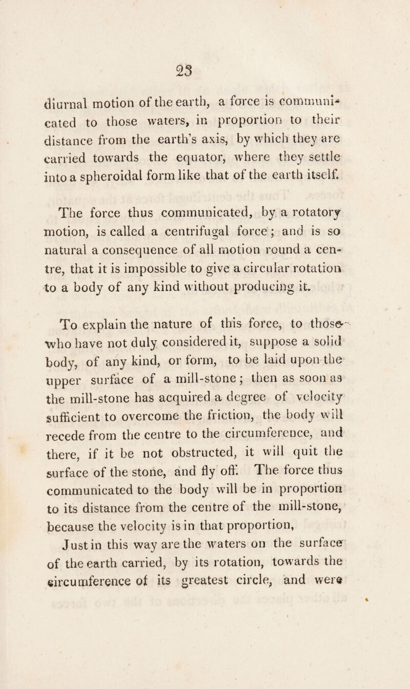 diurnal motion of the earth, a force is communi¬ cated to those waters, in proportion to their distance from the earth’s axis, by which they are carried towards the equator, where they settle into a spheroidal form like that of the earth itself. The force thus communicated, by a rotatory motion, is called a centrifugal force; and is so natural a consequence of all motion round a cen¬ tre, that it is impossible to give a circular rotation to a body of any kind without producing it To explain the nature of this force, to those'- who have not duly considered it, suppose a solid body, of any kind, or form, to be laid upon the tipper surface of a mill-stone \ then as soon as the mill-stone has acquired a degree of velocity sufficient to overcome the friction, the body will recede from the centre to the circumference, and there, if it be not obstructed, it will quit the surface of the stone, and fly off. The force thus communicated to the body will be in proportion to its distance from the centre of the mill-stone, because the velocity is in that proportion, Justin this way are the waters on the surface of the earth carried, by its rotation, towards the circumference of its greatest circle, and were