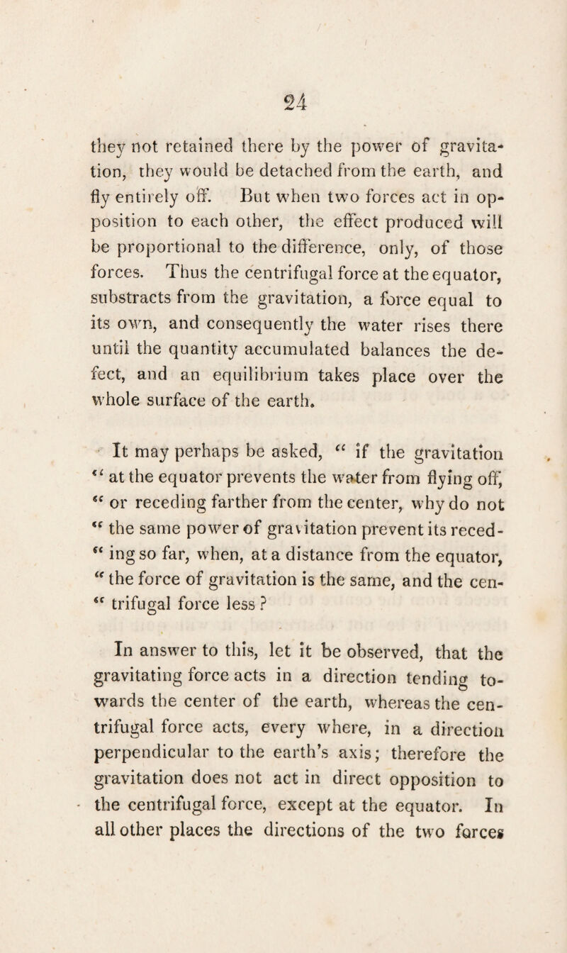 / n they not retained there by the power of gravita* tion, they would be detached from the earth, and fly entirely off. But when two forces act in op¬ position to each other, the effect produced will be proportional to the difference, only, of those forces. Thus the centrifugal force at the equator, substracts from the gravitation, a force equal to its own, and consequently the water rises there until the quantity accumulated balances the de¬ fect, and an equilibrium takes place over the whole surface of the earth. It may perhaps be asked, “ if the gravitation <e at the equator prevents the water from flying off, “ or receding farther from the center, why do not “ the same power of grav itation prevent its reced- *£ ingso far, when, at a distance from the equator,  the force of gravitation is the same, and the cen- *c trifugal force less ? In answer to this, let it be observed, that the gravitating force acts in a direction tending to¬ wards the center of the earth, whereas the cen¬ trifugal force acts, every where, in a direction perpendicular to the earth’s axis; therefore the gravitation does not act in direct opposition to - the centrifugal force, except at the equator. In all other places the directions of the two forces