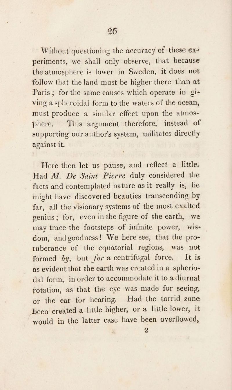 Without questioning the accuracy of these periments, we shall only observe, that because the atmosphere is lower in Sweden, it does not follow that the land must be higher there than at O Paris ; for the same causes which operate in gi¬ ving a spheroidal form to the waters of the ocean* must produce a similar effect upon the atmos¬ phere. This argument therefore, instead of supporting our author’s system, militates directly against it. A Here then let us pause, and reflect a little. Had M. De Saint Pierre duly considered the facts and contemplated nature as it really is, he might have discovered beauties transcending by far, all the visionary systems of the most exalted genius ; for, even in the figure of the earth, we may trace the footsteps of infinite power, wis¬ dom, and goodness ! We here see, that the pro¬ tuberance of the equatorial regions, was not formed by, but for a centrifugal force. It is as evident that the earth was created in a spherio- dal form, in order to accommodate it to a diurnal rotation, as that the eye was made for seeing, or the ear for hearing. Had the torrid zone been created a little higher, or a little lower, it would in the latter case have been overflowed, 2