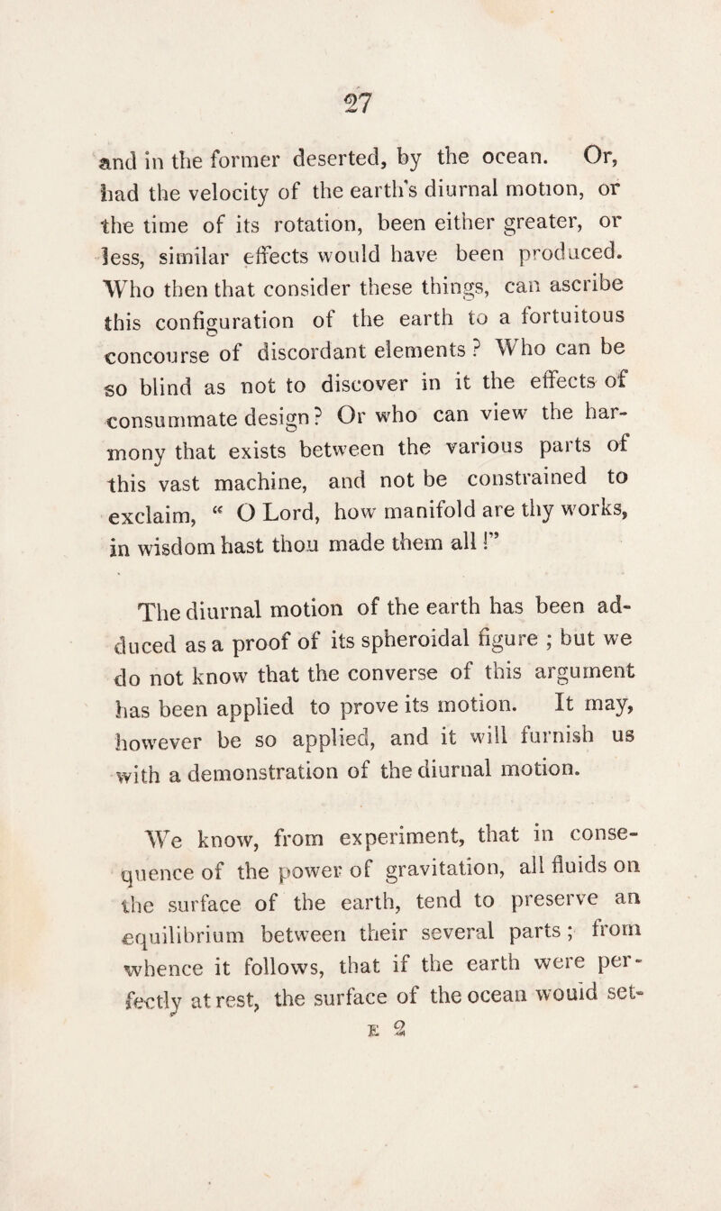 and in the former deserted, by the ocean. Or, had the velocity of the earth's diurnal motion, or the time of its rotation, been either greater, or less, similar effects would have been produced. Who then that consider these things, can ascribe this configuration of the earth to a fortuitous concourse of discordant elements ? W ho can be so blind as not to discover in it the effects of consummate design ? Or who can view the har¬ mony that exists between the various paits of this vast machine, and not be constiained to exclaim, Cf O Lord, howr manifold are thy w^oiks, in wisdom hast thou made them all 1” The diurnal motion of the earth has been ad¬ duced as a proof of its spheroidal figure ; but we do not know that the converse of this argument has been applied to prove its motion. It may, however be so applied, and it will furnish us with a demonstration of the diurnal motion. We know, from experiment, that in conse¬ quence of the power of gravitation, all fluids on the surface of the earth, tend to preserve an equilibrium between their several parts; from whence it follows, that if the earth were per¬ fectly at rest, the surface of the ocean would set- e 2