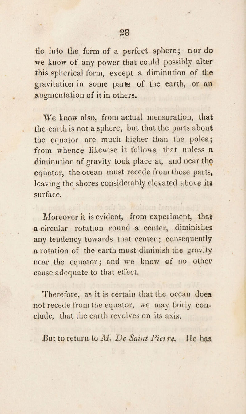 tie into the form of a perfect sphere; nor do we know of any power that could possibly alter this spherical form, except a diminution of the gravitation in some parts of the earth, or an augmentation of it in others. We know also, from actual mensuration, that the earth is not a sphere, but that the parts about the equator are much higher than the poles; from whence likewise it follows, that unless a diminution of gravity took place at, and near the equator, the ocean must recede from those parts, leaving the shores considerably elevated above its surface. Moreover it is evident, from experiment, that a circular rotation round a center, diminishes any tendency towards that center; consequently a rotation of the earth must diminish the gravity near the equator; and we know of no other cause adequate to that effect. Therefore, as it is certain that the ocean does not recede from the equator, we may fairly con¬ clude, that the earth revolves on its axis. But to return to M. De Saint Pie; re. He has
