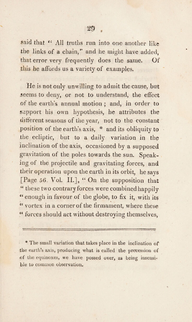 said that <( All truths run into one another like the links of a chain,” and he might have added, that error very frequently does the same. Of this he affords us a variety of examples. He is not only unwilling to admit the cause, but seems to deny, or not to understand, the effect of the earth's annual motion ; and, in order to support his own hypothesis, he attributes the different seasons of the year, not to the constant position of the earth’s axis, # and its obliquity to the ecliptic, but to a daily variation in the inclination of the axis, occasioned by a supposed gravitation of the poles towards the sun. Speak¬ ing of the projectile and gravitating forces, and their operation upon the earth in its orbit, he says [Page 56. Yol, II.], “ On the supposition that “ these two contrary forces were combined happily “ enough in favour of the globe, to fix it, with its * * “ vortex in a corner of the firmament, where these “ forces should act without destroying themselves, * The small variation that takes place in the inclination of the earth’s axis, producing what is called the precession of of the equinoxes, we have possed over, as being insensh ble to common observation.