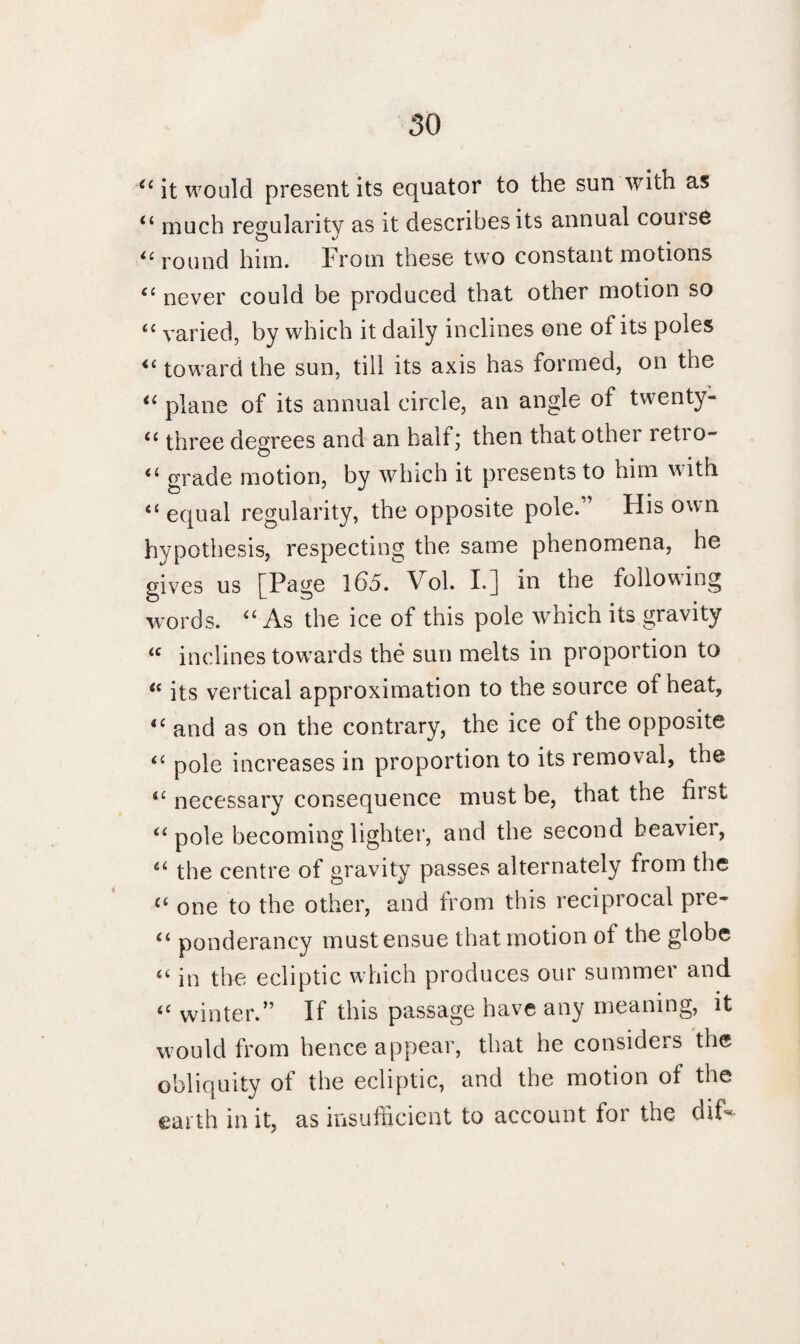 4£ it would present its equator to the sun witn as 4£ much regularity as it describes its annual couise “ round him. From these two constant motions <c never could be produced that other motion so <£ varied, by which it daily inclines one of its poles “ toward the sun, till its axis has formed, on the 4£ plane of its annual circle, an angle of twenty- <£ three degrees and an half; then that other leti o- <£ grade motion, by which it presents to him y ith 4£ equal regularity, the opposite pole.” His own hypothesis, respecting the same phenomena, he gives us [Page 165. Vol. L] in the following words. ££ As the ice of this pole which its gravity £C inclines towards the sun melts in proportion to 4C its vertical approximation to the source of heat, 4£ and as on the contrary, the ice of the opposite 44 pole increases in proportion to its removal, the 4£ necessary consequence must be, that the hist 44 pole becoming lighter, and the second heavier, 4£ the centre of gravity passes alternately from the ££ one to the other, and from this reciprocal pre- 44 ponderancy must ensue that motion ol the globe ££ in the ecliptic which produces our summer and 4£ winter.” If this passage have any meaning, it would from hence appear, that he considers the obliquity of the ecliptic, and the motion of the earth in it, as insufficient to account for the dif-