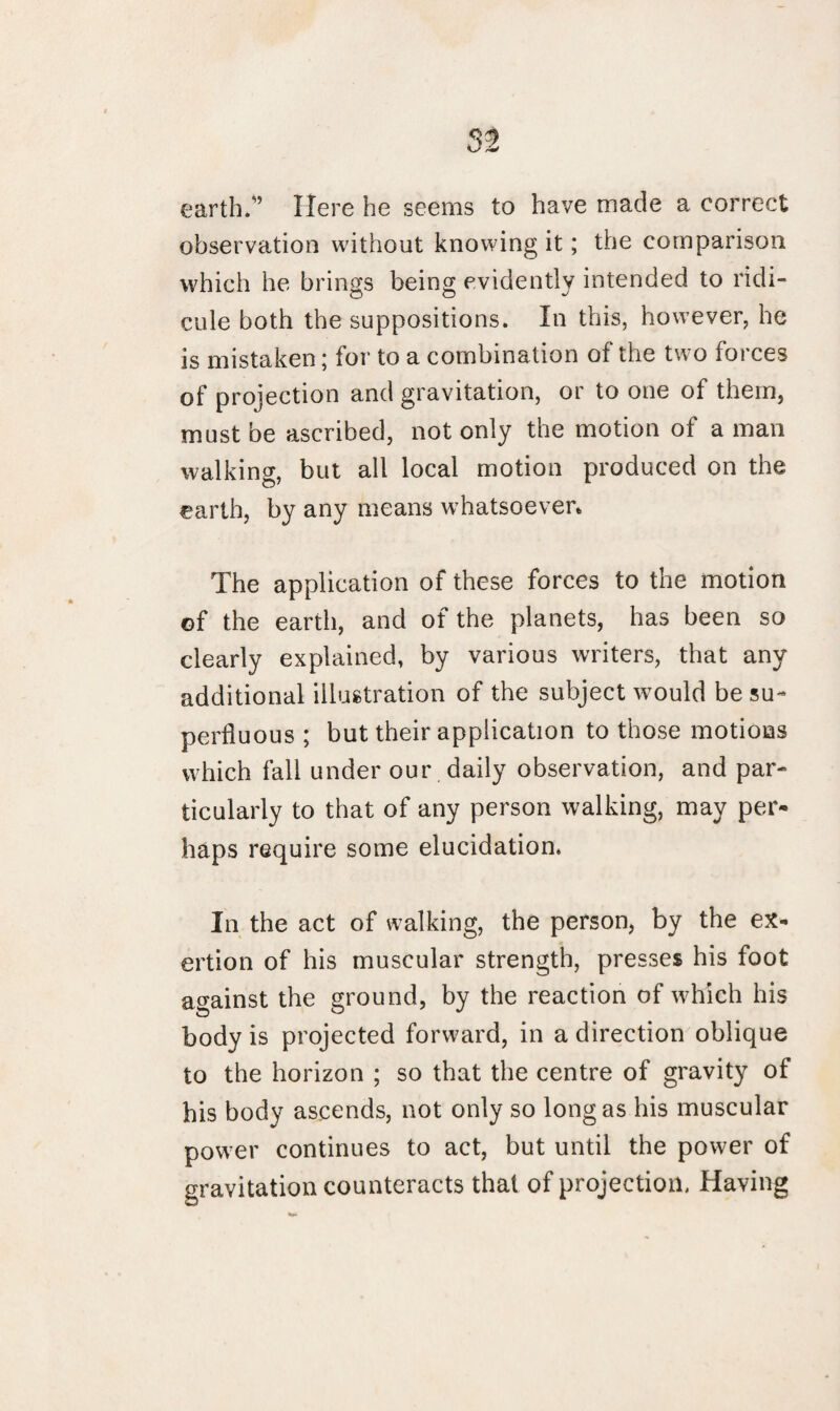 earth.” Here he seems to have made a correct observation without knowing it; the comparison which he brings being evidently intended to ridi¬ cule both the suppositions. In this, however, he is mistaken; for to a combination of the two forces of projection and gravitation, or to one of them, must be ascribed, not only the motion of a man walking, but all local motion produced on the earth, by any means whatsoever. The application of these forces to the motion of the earth, and of the planets, has been so clearly explained, by various writers, that any additional illustration of the subject would be su¬ perfluous ; but their application to those motions which fall under our daily observation, and par¬ ticularly to that of any person walking, may per¬ haps require some elucidation. In the act of walking, the person, by the ex¬ ertion of his muscular strength, presses his foot against the ground, by the reaction of which his body is projected forward, in a direction oblique to the horizon ; so that the centre of gravity of his body ascends, not only so long as his muscular power continues to act, but until the power of gravitation counteracts that of projection. Having
