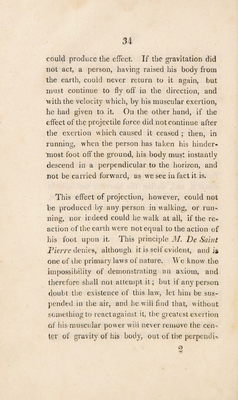 could produce the effect. If the gravitation did not act, a person, having raised his body from the earth, could never return to it again, but must continue to fly off in the direction, and with the velocity which, by his muscular exertion, he had given to it. On the other hand, if the effect of the projectile force did not continue after the exertion which caused it ceased ; then, in running, when the person has taken his hinder* most foot off the ground, his body must instantly descend in a perpendicular to the horizon, and not be carried forward, as we see in fact it is. This effect of projection, however, could not he produced by any person in walking, or run¬ ning, nor indeed could he walk at all, if the re* action of the earth were not equal to the action of his foot upon it. This principle M. De Saint Pierre denies, although it is seif evident, and is one of the primary laws of nature. We know the impossibility of demonstrating an axiom, and therefore shall not attempt it; but if any person doubt the existence of this law, let him be sus¬ pended in the air, and he will find that, without something to reactagainst it, the greatest exertion of his muscular power will never remove the cen¬ ter of gravity of his body, out of the perpendU
