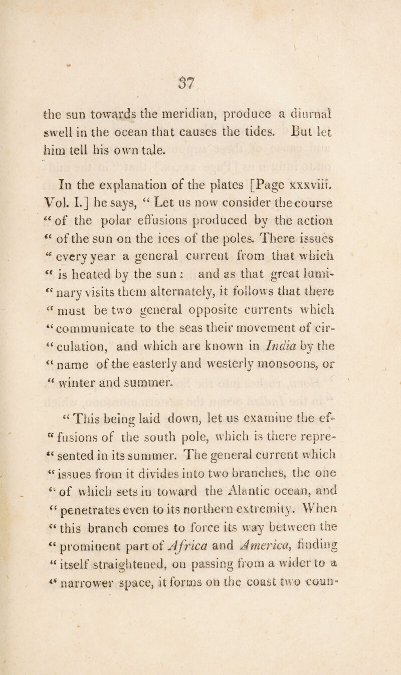 o/ the sun towards the meridian, produce a diurnal swell in the ocean that causes the tides. But let him tell his own tale. In the explanation of the plates [Page xxxviih Vol. I.] he says, “ Let us now consider the course “ of the polar effusions produced by the action <c of the sun on the ices of the poles. There issues “everyyear a general current from that which ** is heated by the sun : and as that great Itmii- €( nary visits them alternately, it follows that there <c must be two general opposite currents which u communicate to the seas their movement of cir- “ dilation, and which are known in India by the c‘ name of the easterly and westerly monsoons, or <e winter and summer. “ This beinir laid down, let us examine the ef- “fusions of the south pole, which is there repre- “ sented in its summer. The general current which <£ issues from it divides into two branches, the one “ of which sets in toward the Alantic ocean, and “ penetrates even to its northern extremity. When “ this branch comes to force its way between the <c prominent part of Africa and America, finding “ itself straightened, on passing from a wider to a ** narrower space, it forms on the coast two coun-