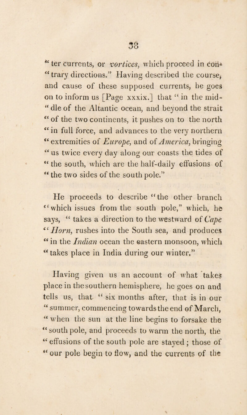 6e ter currents, or vortices, which proceed in cori« “ trary directions.” Having described the course* and cause of these supposed currents, he goes on to inform us [Page xxxix.] that “ in the mid- “ die of the Altantic ocean, and beyond the strait “ of the two continents, it pushes on to the north “in full force, and advances to the very northern “ extremities of Europe, and of America, bringing “ us twice every day along our coasts the tides of “ the south, which are the half-daily effusions of “ the two sides of the south pole.” He proceeds to describe “the other branch €i which issues from the south pole,” which, he says, “ takes a direction to the westward of Cape “Horn, rushes into the South sea, and produces “ in the Indian ocean the eastern monsoon, which “ takes place in India during our winter.” Having given us an account of what takes place in the southern hemisphere, he goes on and tells us, that “ six months after, that is in our “ summer, commencing towards the end of March, “ when the sun at the line begins to forsake the “ south pole, and proceeds to warm the north, the “ effusions of the south pole are stayed ; those of “ our pole begin to flow, and the currents of the