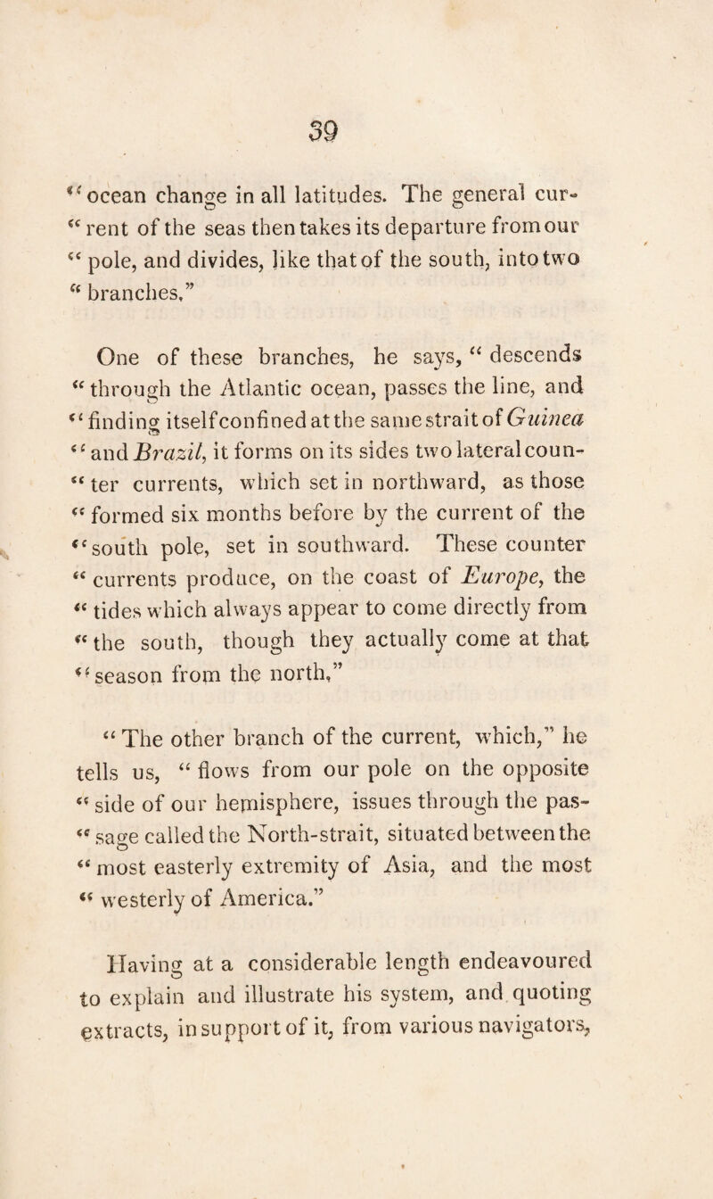 u ocean change in all latitudes. The general cur- cc rent of the seas then takes its departure from our pole, and divides, like that of the south, into two fc branches.” One of these branches, he says, “ descends “ through the Atlantic ocean, passes the line, and finding itselfconfinedatthe same strait of Guinea <£ and Brazil, it forms on its sides two lateral coun- “ ter currents, which set in northward, as those “ formed six months before by the current of the <csouth pole, set in southward. These counter “ currents produce, on the coast of Europe, the « tides which always appear to come directly from “the south, though they actually come at that season from the north,” “ The other branch of the current, which,” he tells us, “ flows from our pole on the opposite “ side of our hemisphere, issues through the pas- “ sage called the North-strait, situated between the “ most easterly extremity of Asia, and the most “ westerly of America.” Having at a considerable length endeavoured to explain and illustrate his system, and quoting extracts, in support of it, from various navigators,