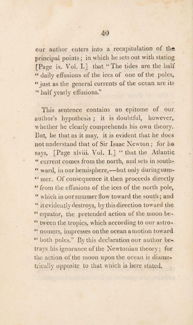 t our author enters into a recapitulation of the principal points; in which he sets out with stating [Page ix. Vol. L] that “The tides are the half S£ daily effusions of the ices of one of the poles, “ just as the general currents of the ocean are its “ half yearly effusions.” This sentence contains an epitome of our author’s hypothesis ; it is doubtful, however, whether he clearly comprehends his own theory. But, be that as it may, it is evident that he does not understand that of Sir Isaac Newton ; for h© says, [Page xlviib Vol. I.] “ that the Atlantic “ current comes from the north, and sets in south- “ w ard, in our hemisphere,—but only duringsum- 6£ mer. Of consequence it then proceeds directly “ from the effusions of the ices of the north pole, “ which in our summer flow toward the south; and ♦ “ it evidently destroys, by this direction toward the “ equator, the pretended action of the moon be- “ tween the tropics, which according to our astro- “ nomers, impresses on the ocean amotion toward “ both poles.” By this declaration our author be¬ trays his ignorance of the Newtonian theory ; for the action of the moon upon the ocean is diame¬ trically opposite to that which is here stated.