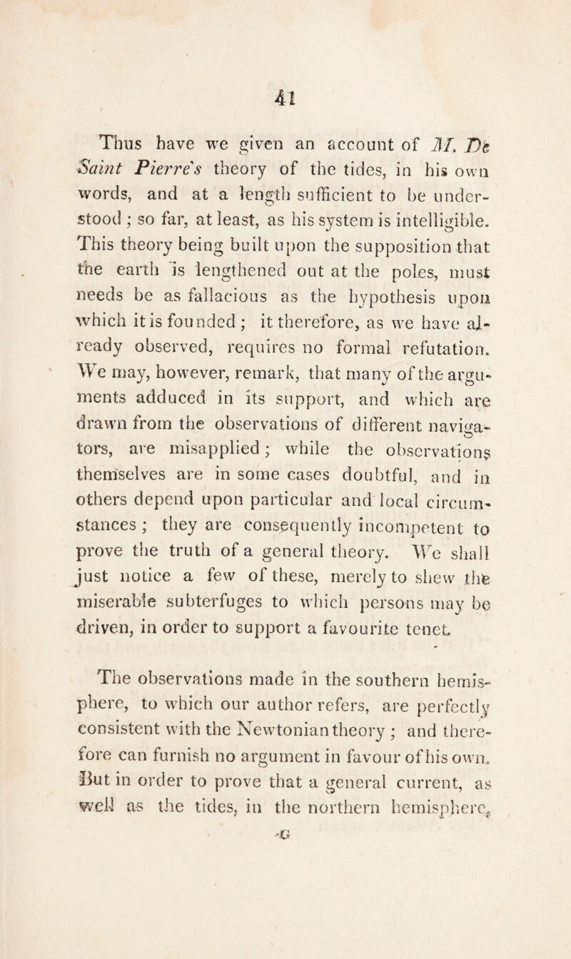 Thus have we given an account of M, T)t Saint Pierres theory of the tides, in his own words, and at a length sufficient to be under¬ stood ; so far, at least, as his system is intelligible. This theory being built upon the supposition that the earth is lengthened out at the poles, must needs be as fallacious as the hypothesis upon which it is founded ; it therefore, as we have al¬ ready observed, requires no formal refutation. We may, however, remark, that many of the argu¬ ments adduced in its support, and which are drawn from the observations of different navffa- tors, are misapplied; while the observations themselves are in some cases doubtful, and in others depend upon particular and local circum¬ stances ; they are consequently incompetent to prove the truth of a general theory. We shall just notice a few of these, merely to shew thfe miserable subterfuges to which persons may be driven, in order to support a favourite tenet The observations made in the southern hemis¬ phere, to which our author refers, are perfectly consistent with the Newtonian theory ; and there¬ fore can furnish no argument in favour of his own. But in order to prove that a general current, as well as the tides, in the northern hemisphere.