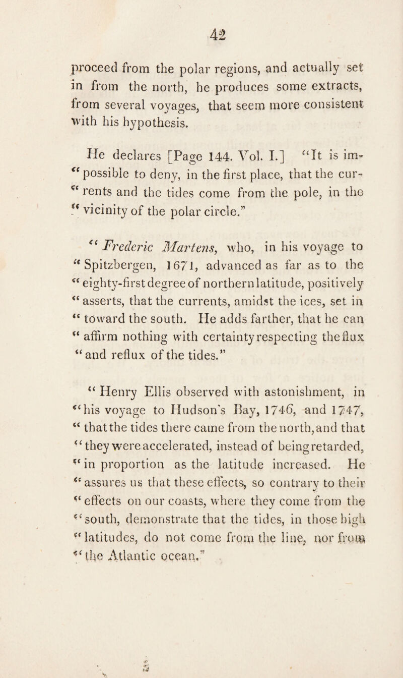 proceed from the polar regions, and actually set in from the north, he produces some extracts, from several voyages, that seem more consistent with his hypothesis. He declares [Page 144. Vol. I.] “It is im- “ possible to deny, in the first place, that the cur- <e rents and the tides come from the pole, in the “ vicinity of the polar circle.” <c Frederic Martens, who, in his voyage to “ Spitzbergen, ] 671, advanced as far as to the “ eighty-first degree of northernlatitude, positively “ asserts, that the currents, amidst the ices, set in “ toward the south. He adds farther, that he can “ affirm nothing with certainty respecting the flux “and reflux of the tides. ” “ Henry Ellis observed with astonishment, in his voyage to Hudson’s Bay, 1746, and 1747, “ that the tides there came from the north, and that “ they were accelerated, instead of being retarded, “ in proportion as the latitude increased. He “ assures us that these effects* so contrary to their “ effects on our coasts, where they come from the “ south, demonstrate that the tides, in those high “ latitudes, do not come from the line, nor from *‘the Atlantic ocean.”