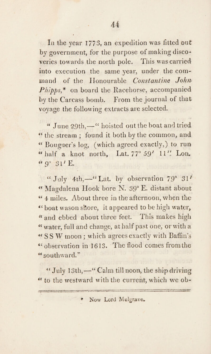 In the year 1773? an expedition was fitted out by government, for the purpose of making disco¬ veries towards the north pole. This was carried into execution the same year, under the com¬ mand of the Honourable Constantine John> Phipps,* on board the Racehorse, accompanied by the Carcass bomb. From the journal of that voyage the following extracts are selected. “ June 29th,—“ hoisted out the boat and tried “ the stream ; found it both by the common, and “ Bouguer’s log, (wffiich agreed exactly,) to run “half a knot north, Lat. 77° 591 11B Lon. “ 9° SHE. “July 4th,—“ Lat. by observation 79° 311 “ Magdalena Hook bore N. 39° E. distant about “ 4 miles. About three in the afternoon, when the <£ boat wason shore, it appeared to be high water, £c and ebbed about three feet This makes high “ water, full and change, at half past one, or with a “ S S W moon ; which agrees exactly with Baffin's c£ observation in 1613. The flood comes from the “ southward/’ “ July 13th,—“ Calm till noon, the ship driving “ to the westward with the current, which we ob- * Now Lord Mulgrave*