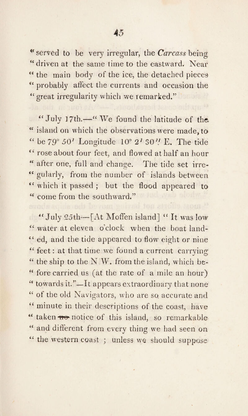 if served to be very irregular, the Carcass being <c driven at the same time to the eastward. Near the main body of the ice, the detached pieces probably affect the currents and occasion the “ great irregularity which we remarked.” “ July ]7th.—We found the latitude of the. “ island on which the observations were made, to “ be 79° 50] Longitude 10° 27 SO7/ E. The tide rose about four feet, and flow ed at half an hour “ after one, full and change. The tide set irre- <c gularly, from the number of islands between “ which it passed ; but the flood appeared to come from the southward.” 4( July 25th—[At Moffen island] u It was low u water at eleven o’clock when the boat land- c< ed, and the tide appeared to flow7 eight or nine u feet: at that time we found a current carrying’ “ the ship to the N W. from the island, which be- “ fore carried us (at the rate of a mile an hour) towards it.”—It appears extraordinary that none “ of the old Navigators, who are so accurate and “ minute in their descriptions of the coast, have “ taken notice of this island, so remarkable “ and different from every thing we had seen on “ the western coast ; unless we should suppose