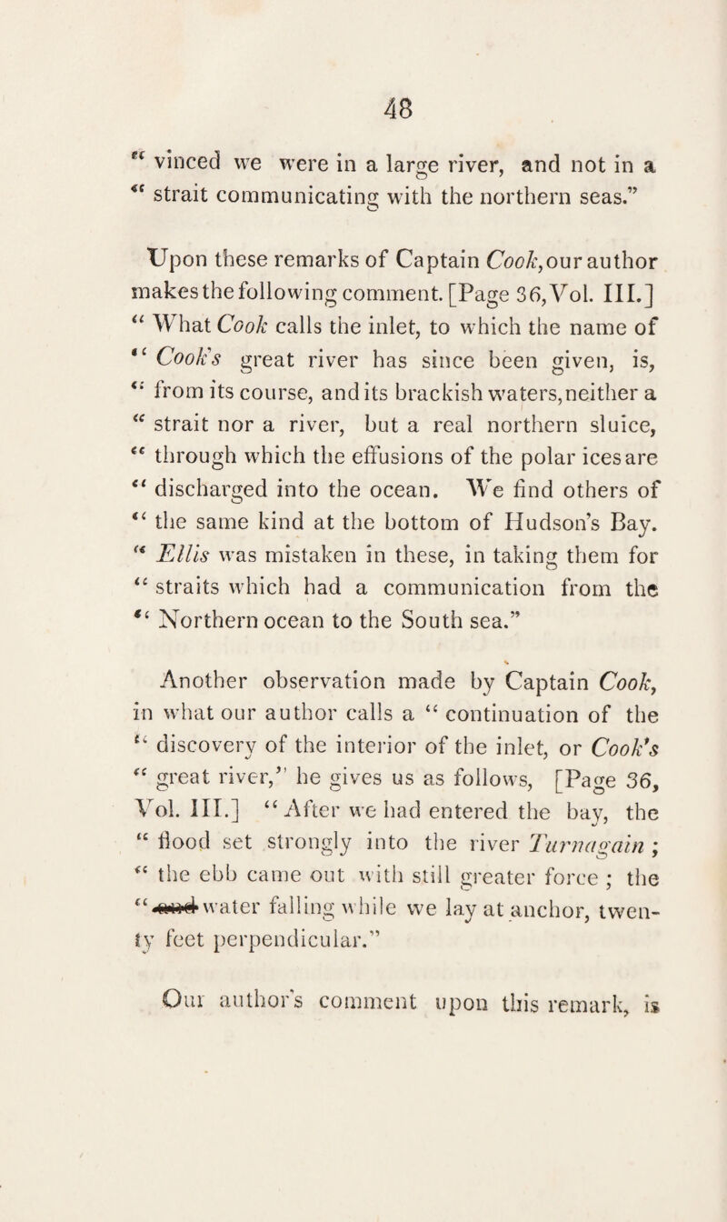 vinced we were in a large river, and not in a O 7 *c strait communicating with the northern seas.” Upon these remarks of Captain Colour author makes the following comment. [Page 36,Voi. III.] “ What Cook calls the inlet, to which the name of ‘‘ Cook’s great river has since been given, is, from its course, and its brackish waters,neither a “ strait nor a river, but a real northern sluice, €C through which the effusions of the polar ices are “ discharged into the ocean. We find others of “ the same kind at the bottom of Hudson’s Bay.  Ellis was mistaken in these, in taking them for <£ straits which had a communication from the Northern ocean to the South sea.” V Another observation made by Captain Cook, in what our author calls a “ continuation of the u discovery of the interior of the inlet, or Cook’s “ great river,” he gives us as follows, [Page 36, Vol. III.] “ After we had entered the bav, the “ food set strongly into the river Turn a gain ; “ the ebb came out with still greater force ; the C£-a«4water falling while we lay at anchor, twen¬ ty feet perpendicular.” Our authors comment upon this remark, is