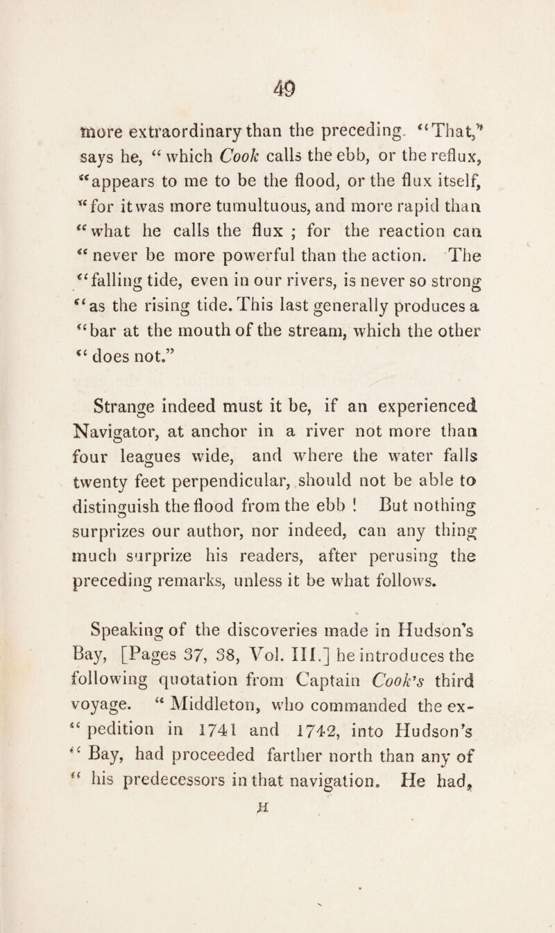 more extraordinary than the preceding. “That,* says he, “ which Cook calls the ebb, or the reflux, “appears to me to be the flood, or the flux itself, “for it was more tumultuous, and more rapid than “what he calls the flux ; for the reaction can “ never be more powerful than the action. The “ falling tide, even in our rivers, is never so strong “as the rising tide. This last generally produces a “bar at the mouth of the stream, which the other “ does not.,? Strange indeed must it be, if an experienced Navigator, at anchor in a river not more than four leagues wide, and where the water falls twenty feet perpendicular, should not be able to distinguish the flood from the ebb ! But nothing surprizes our author, nor indeed, can any thing much surprize his readers, after perusing the preceding remarks, unless it be what follows. Speaking of the discoveries made in Hudson's Bay, [Pages 37, 58, Vol. III.] he introduces the following quotation from Captain Cook’s third voyage. “ Middleton, who commanded the ex- “ pedition in 1741 and 1742, into Hudson's tc Bay, had proceeded farther north than any of his predecessors in that navigation. He had, H