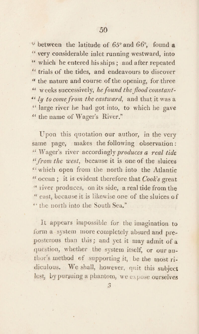 ^ between the latitude of 65° and 66°, found a 4 very considerable inlet running westward, into which he entered his ships; and after repeated *4’ trials of the tides, and endeavours to discover “ the nature and course of the opening, for three u weeks successively, he found the flood const ant’ *£ ly to come from the eastward, and that it was a u large river he had got into, to which he gave the name of Wagers River.” Upon this quotation our author, in the very same page, makes the following observation: “ Wagers river accordingly produces a real tide afrom the west, because it is one of the sluices which open from the north into the Atlantic £<r ocean ; it is evident therefore that Cook's great river produces, on its side, a real tide from the 4’e east, because it is likewise one of the sluices o f the north into the South Sea.” It appears impossible for the imagination to form a system more completely absurd and pre¬ posterous than this; and yet it may admit of a question, whether the system itself, or our au¬ thor s method of supporting it, be the most ri¬ diculous. We shall, however, quit this subject lest by pursuing a phantom, we expose ourselves