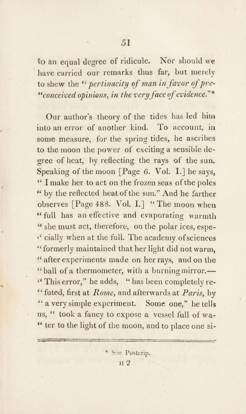 to an equal degree of ridicule. Nor should we have carried our remarks thus far, but merely to shew the “pertinacity of man in favor of pre- “conceived opinions, in the very face oj evidence Our author’s theory of the tides has led him into an error of another kind. To account, in some measure, for the spring tides, he ascribes to the moon the power of exciting a sensible de¬ gree of heat, by reflecting the rays of the sun. Speaking of the moon [Page 6. Voh I.] he says, “ I make her to act on the frozen seas of the poles “ by the reflected heat of the sun.” And he farther observes [Page 488. Vol. I.] “ The moon when “ full has an effective and evaporating warmth <c she must act, therefore, on the polar ices, espe- <c daily when at the full. The academy of sciences “formerly maintained that her light did not warm, “ after experiments made on her rays, and on the “ball of a thermometer, with a burning mirror.— £‘ This error,” he adds, “ has been completely re- “ futed, first at Rome, and afterwards at Paris, by “ a very simple experiment Some one,” be tells us, “ took a fancy to expose a vessel full of wa- “ ter to the light of the moon, and to place one si- * See Postcrip. H 2
