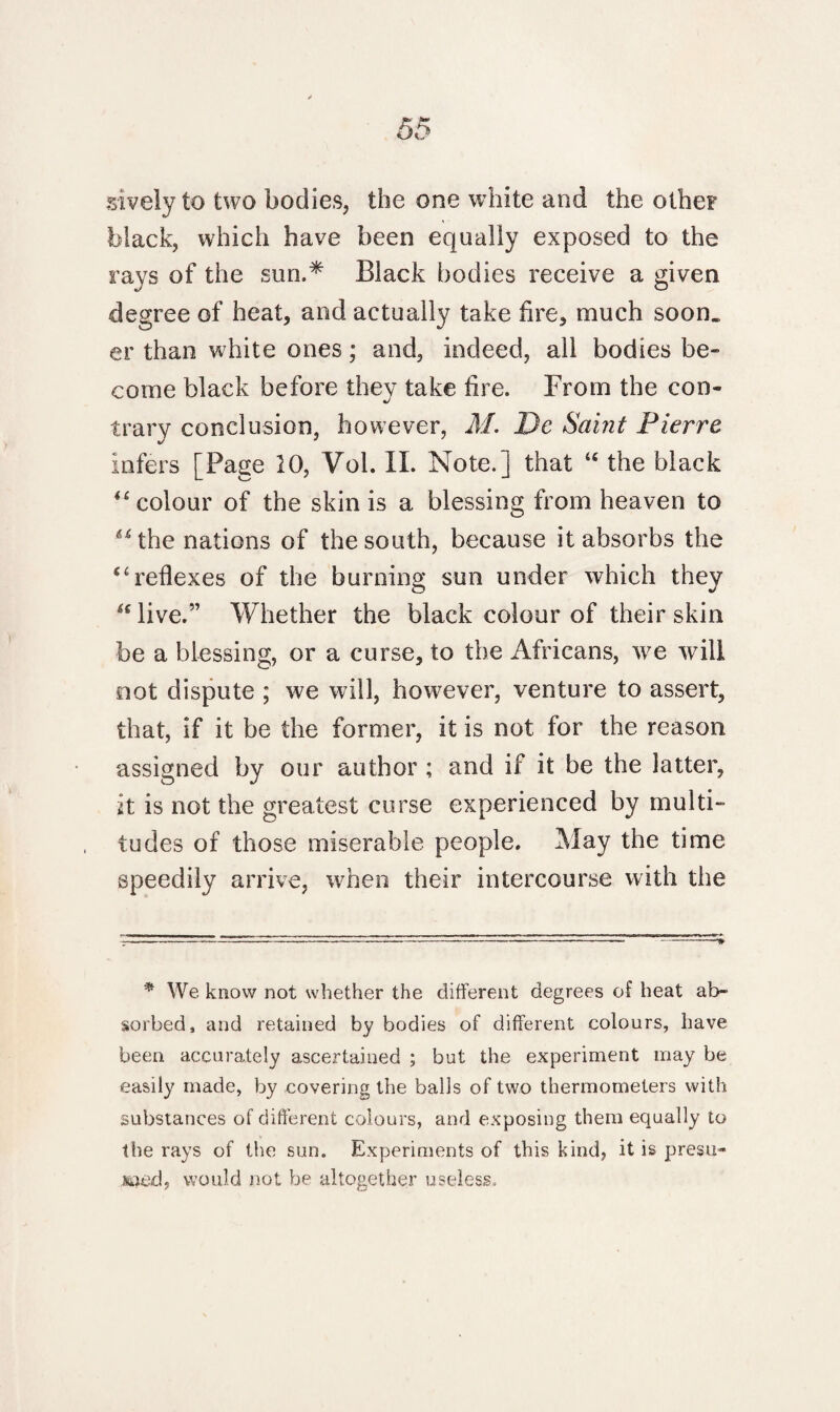 sively to two bodies, the one white and the other black, which have been equally exposed to the rays of the sun.* Black bodies receive a given degree of heat, and actually take fire, much soon, er than white ones; and, indeed, all bodies be¬ come black before they take fire. From the con¬ trary conclusion, however, M. Dc Saint Pierre infers [Page 10, Vol. IX. Note.] that “ the black “ colour of the skin is a blessing from heaven to “ the nations of the south, because it absorbs the “reflexes of the burning sun under which they ulive.” Whether the black colour of their skin be a blessing, or a curse, to the Africans, we will not dispute ; we will, however, venture to assert, that, if it be the former, it is not for the reason assigned by our author ; and if it be the latter, it is not the greatest curse experienced by multi¬ tudes of those miserable people. May the time speedily arrive, when their intercourse with the * We know not whether the different degrees of heat ab¬ sorbed, and retained by bodies of different colours, have been accurately ascertained ; but the experiment may be easily made, by covering the balls of two thermometers with substances of different colours, and exposing them equally to the rays of the sun. Experiments of this kind, it is presu- would not be altogether useless.