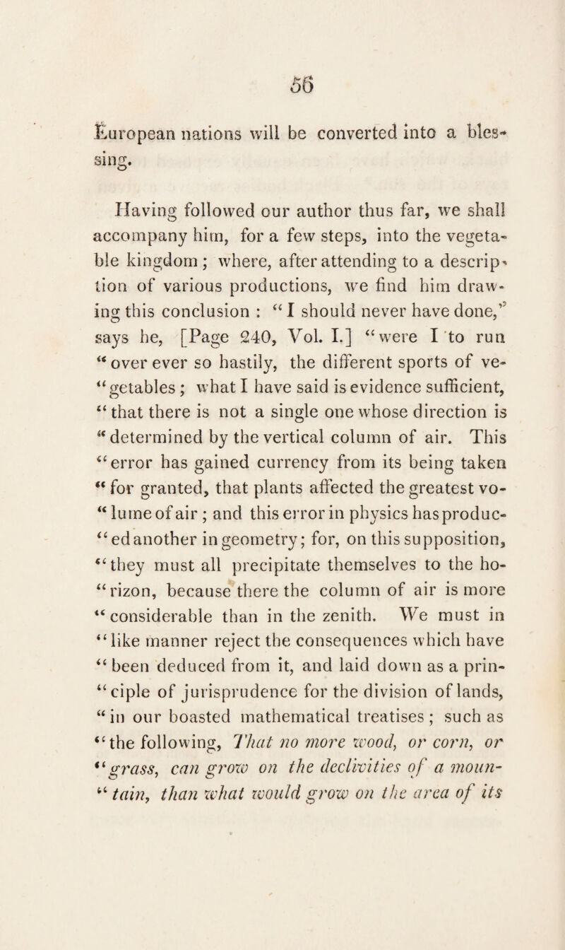 European nations will be converted into a bles¬ sing. Having followed our author thus far, we shall accompany him, for a few steps, into the vegeta¬ ble kingdom ; where, after attending to a descrip' lion of various productions, we find him draw¬ ing this conclusion : “ I should never have done,’ says he, [Page 240, Vol. L] “were I to run “ over ever so hastily, the different sports of ve- “ getables ; w hat I have said is evidence sufficient, “ that there is not a single one whose direction is “determined by the vertical column of air. This “error has gained currency from its being taken “ for granted, that plants affected the greatest vo- “lumeofair; and this error in physics hasproduc- “ edanother in geometry; for, on this supposition, “they must all precipitate themselves to the ho- “rizon, because there the column of air is more “considerable than in the zenith. We must in “like manner reject the consequences which have “ been deduced from it, and laid down as a prin¬ ciple of jurisprudence for the division of lands, “in our boasted mathematical treatises; such as “the following. That no more wood, or corn, or “grass, can groxv on the declivities of a moan- “ tain, than what would grow on the area of its