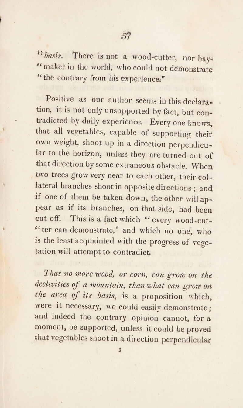 51 kc basis. There is not a wood-cutter, nor bay- 9C maker in the world, who could not demonstrate the contrary from his experience,” Positive as our author seems in this declara¬ tion, it is not only unsupported by fact, but con- tradicted by daily experience. Every one knows, that all vegetables, capable of supporting their own weight, shoot up in a direction perpendicu¬ lar to the horizon, unless they are turned out of that direction by some extraneous obstacle. When two trees grow very near to each other, their col¬ lateral branches shoot in opposite directions ; and if one of them be taken down, the other will ap¬ pear as if its branches, on that side, had been cut off. This is a fact which every wood-cut- ((ter can demonstrate,” and which no one, who is the least acquainted with the progress of vege¬ tation will attempt to contradict* That no more wood, or corn, can grow on the declivities of a mountain, than what can grow on the area of its basis, is a proposition which* were it necessary, we could easily demonstrate; and indeed the contrary opinion cannot, for a moment, be supported, unless it could be proved that vegetables shoot in a direction perpendicular i