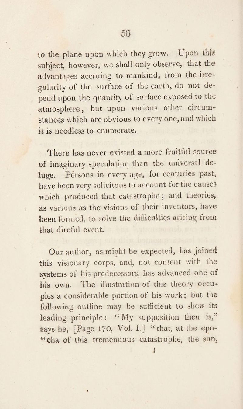 to the plane upon which they grow. Upon this subject, however, we shall only observe, that the advantages accruing to mankind, from the irre¬ gularity of the surface of the earth, do not de¬ pend upon the quantity of surface exposed to the atmosphere, but upon various other circum¬ stances which are obvious to every one, and which it is needless to enumerate. There has never existed a more fruitful source of imaginary speculation than the universal de¬ luge. Persons in every age, for centuries past, have been very solicitous to account tor the causes which produced that catastrophe; and theories, as various as the visions of their inventors, have been formed, to solve the difficulties arising from that direful event. Our author, as might be expected, has joined this visionary corps, and, not content with the systems of his predecessors, has advanced one of his own. The illustration of this theory occu* pies a considerable portion of his work; but the following outline may be sufficient to shew its leading principle: “My supposition then is,” says he, [Page 170, Vol. L] “that, at the epo- “cha of this tremendous catastrophe, the sun,