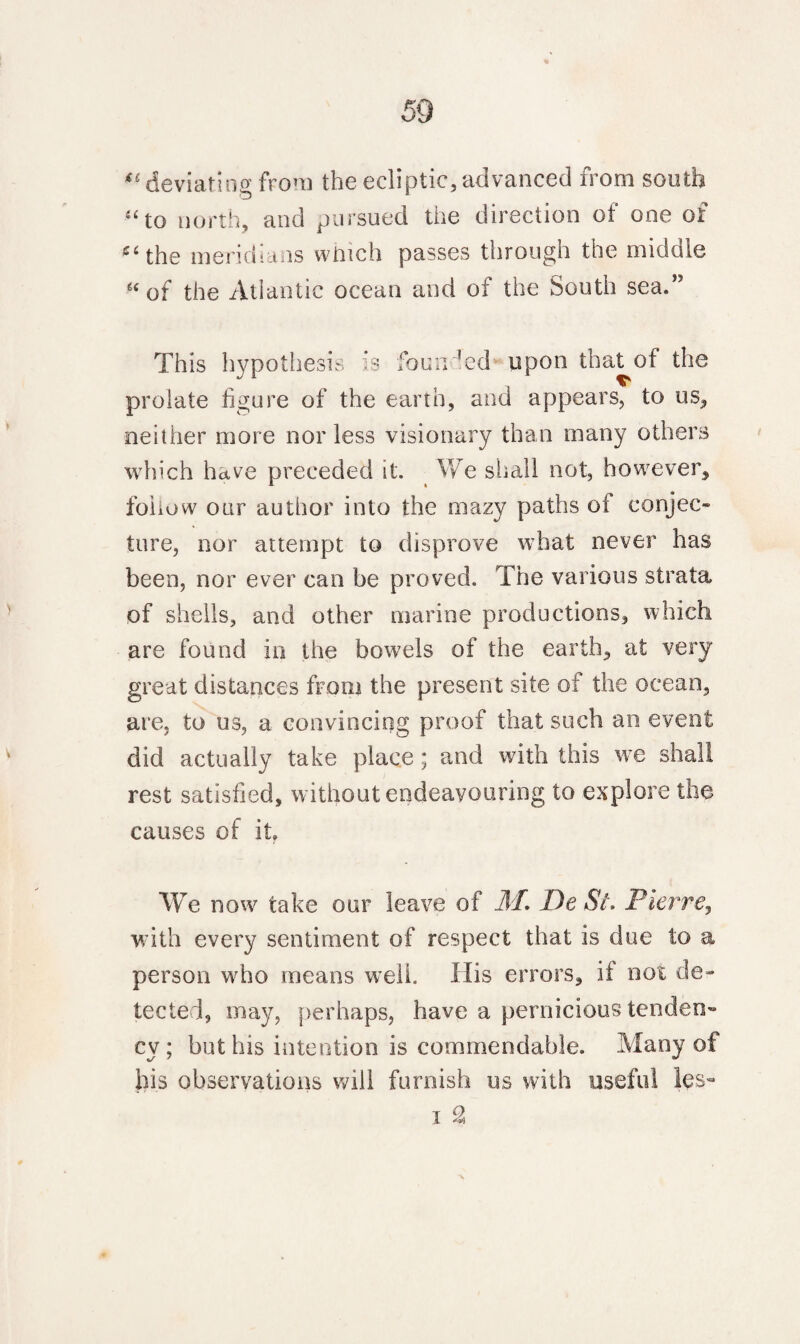 “deviating from the ecliptic,advanced from south £< to north, and pursued the direction of one of ei the meridians which passes through the middle “ of the Atlantic ocean and of the South sea.” This hypothesis is founded upon that of the prolate figure of the earth, and appears, to us, neither more nor less visionary than many others which have preceded it. We shall not, however, fohow our author into the mazy paths of conjec¬ ture, nor attempt to disprove what never has been, nor ever can be proved. The various strata of shells, and other marine productions, which are found in the bowels of the earth, at very great distances from the present site ot the ocean, are, to us, a convincing proof that such an event did actually take place ; and with this we shall rest satisfied, without endeavouring to explore the causes of it. We now take our leave of M. De St. Pierre, with every sentiment of respect that is due to a person who means well. His errors, if not de¬ tected, may, perhaps, have a pernicious tenden¬ cy ; but his intention is commendable. Many of bis observations will furnish us with useful les- i 2