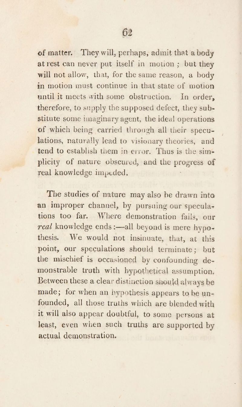 of matter. They will, perhaps, admit that a body at rest can never put itself in motion ; but they will not allow, that, for the same reason, a body in motion must continue in that state of motion until it meets with some obstruction. In order9 therefore, to supply the supposed defect, they sub¬ stitute some imaginary agent, the ideal operations of which being carried through all their specu¬ lations, naturally lead to visionary theories, and tend to establish them in error. Thus is the sim¬ plicity of nature obscured, and the progress of real knowledge impeded. The studies of nature may also be drawn into an improper channel, by pursuing our specula¬ tions too far. Where demonstration fails, our real knowledge endsall beyond is mere hypo¬ thesis. We would not insinuate, that, at this point, our speculations should terminate; but tire mischief is occasioned by confounding de- monstrable truth with hypothetical assumption. Between these a clear distinction snoujd, always be made; for when an hypothesis appears to be un¬ founded, all those truths which are blended with it will also appear doubtful, to some persons at least, even when such truths are supported by actual demonstration.