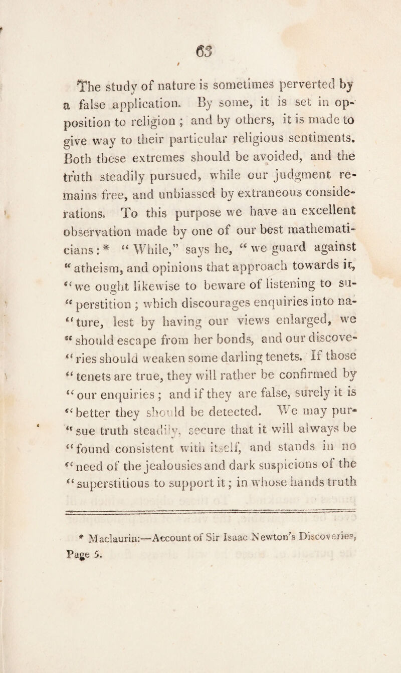 The study of nature is sometimes perverted by a false application. By some, it is set in op¬ position to religion ; and by others, it is made to «ive wav to their particular religious sentiments. Both these extreip.es should be avoided, and the truth steadily pursued, while our judgment re¬ mains free, and unbiassed by extraneous cooside* rations. To this purpose we have an excellent observation made by one of our best mathemati¬ cians:* “While,” says he, “ we guard against u atheism, and opinions that approach towards it, “we ought likewise to beware of listening to su- ic perstition ; which discourages enquiries into na- ef tore, lest by having our view's enlarged, we should escape from her bonds, and our discove- “ ries should weaken some darling tenets. Ii those “ tenets are true, they will rather be confirmed by “ our enquiries ; and if they are false, surely it is “ better they should be detected. We may pur* <s sue truth steadiw, secure that it will always he <L- “found consistent with itself, and stands in no “need of the jealousies and dark suspicions of the “ superstitious to support it; in w hose hands truth * Maclaurin:—Account of Sir Isaac Newton’s Discoveries;