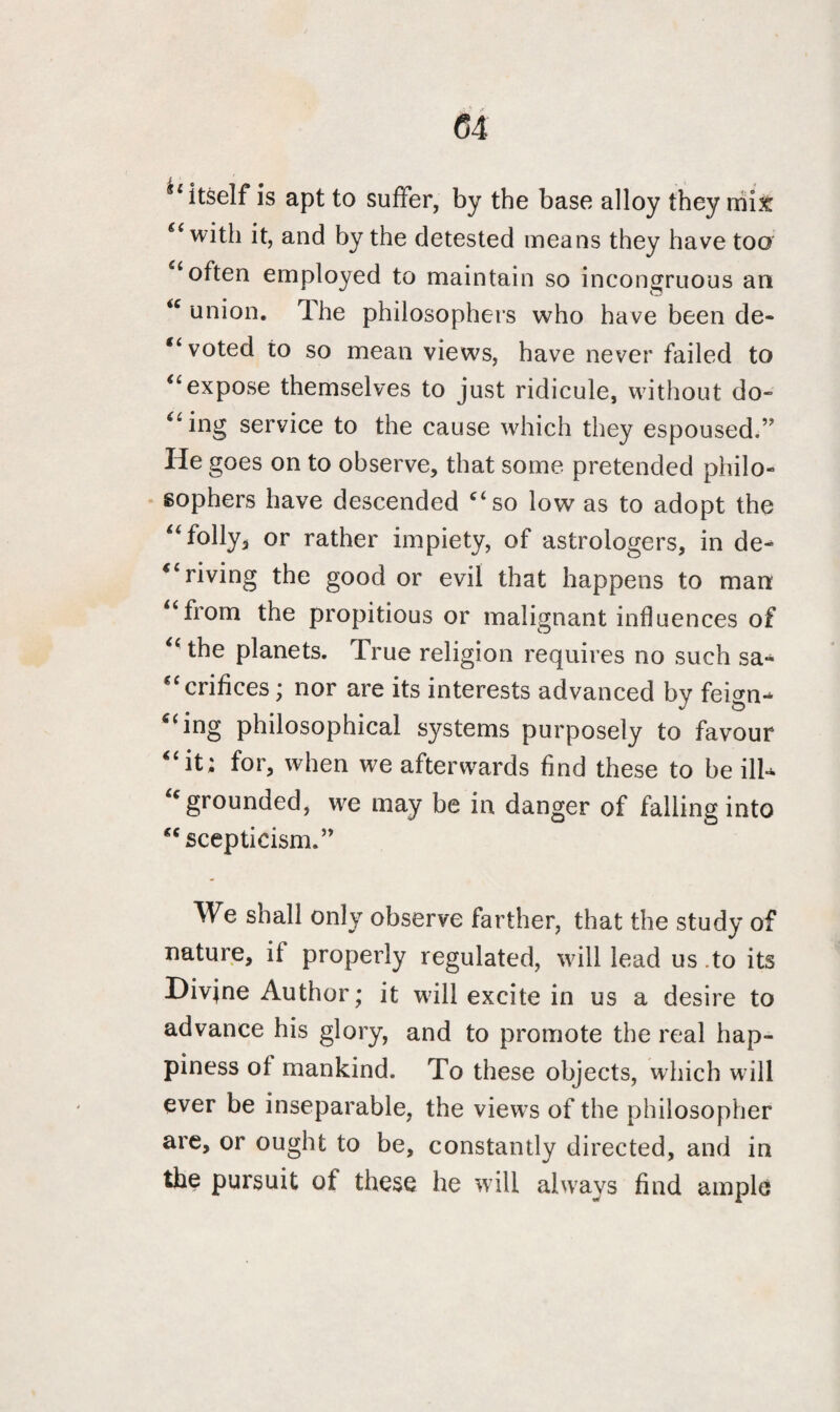 <54 u itself is apt to suffer, by the base alloy they mix “ with it, and by the detested means they have too ‘often employed to maintain so incongruous an u union. The philosophers who have been de- “ voted to so mean views, have never failed to “expose themselves to just ridicule, without do¬ ling service to the cause which they espoused.” He goes on to observe, that some pretended philo¬ sophers have descended “so low as to adopt the “folly* or rather impiety, of astrologers, in de¬ priving the good or evil that happens to man “from the propitious or malignant influences of “ the planets. True religion requires no such sa¬ crifices ; nor are its interests advanced by feign- “ing philosophical systems purposely to favour “it; for, when we afterwards find these to be ill* “grounded, we may be in danger of falling into “ scepticism. ” We shall only observe farther, that the study of nature, it properly regulated, will lead us .to its Divjne Author; it will excite in us a desire to advance his glory, and to promote the real hap¬ piness of mankind. To these objects, which will ever be inseparable, the views of the philosopher are, or ought to be, constantly directed, and in the pursuit of these he will always find ample