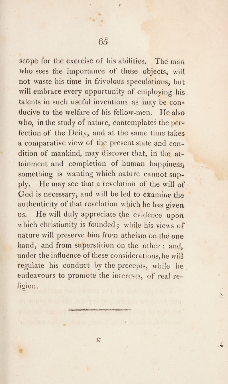 t 65 scope for the exercise of his abilities. The man tvho sees the importance of these objects, will not waste his time in frivolous speculations, but will embrace every opportunity of employing his talents in such useful inventions as may be con¬ ducive to the welfare of his fellow-men. He also who, in the study of nature, contemplates the per¬ fection of the Deity, and at the same time takes a comparative view of the present state and con¬ dition of mankind, may discover that, in the at¬ tainment and completion of human happiness* something is wanting which nature cannot sup¬ ply. He may see that a revelation of the will of God is necessary, and will be led to examine the authenticity of that revelation which he has given us, He will duly appreciate the evidence upon which Christianity is founded ; while his views of nature will preserve him from atheism on the one hand, and from superstition on the other : and, under the influence of these considerations, he will regulate his conduct by the precepts, while he endeavours to promote the interests, of real re¬ ligion. K