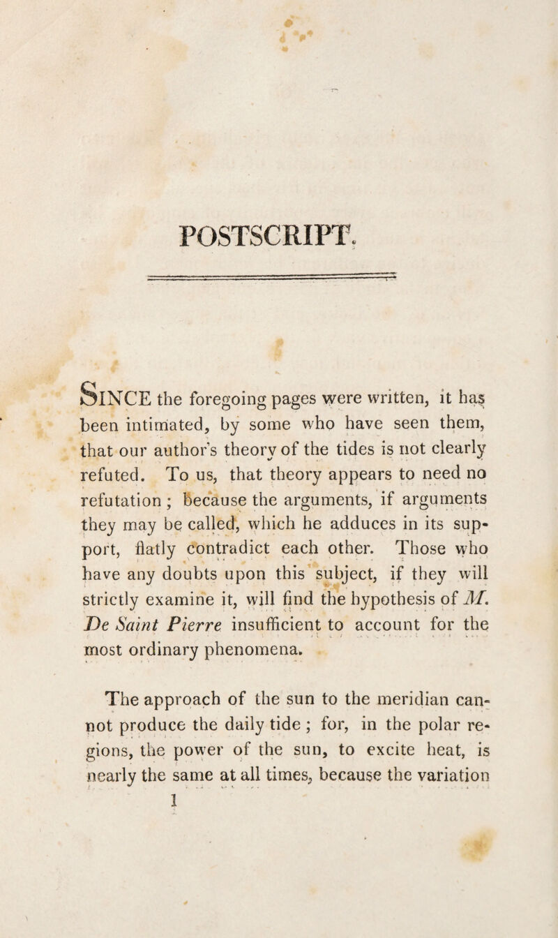 POSTSCRIPT. Since the foregoing pages were written, it ha$ been intimated, by some who have seen them, that our author’s theory of the tides is not clearly refuted. To us, that theory appears to need no refutation ; because the arguments, if arguments they may be called, which he adduces in its sup¬ port, flatly contradict each other. Those who have any doubts upon this subject, if they will strictly examine it, will find the hypothesis of M. De Saint Pierre insufficient to account for the most ordinary phenomena. The approach of the sun to the meridian can¬ not produce the daily tide ; for, in the polar re¬ gions, the power of the sun, to excite heat, is nearly the same at all times, because the variation t . «. i %.* s. • .* . •*■■.*.* 1