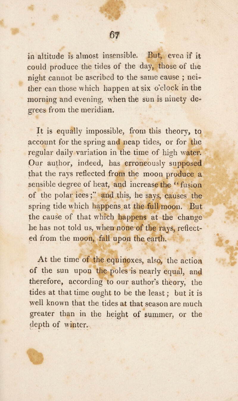 in altitude is almost insensible. But, even if it could produce the tides of the day, those of the night cannot be ascribed to the same cause ; nei- ther can those which happen at six o’clock in the morning and evening, when the sun is ninety de¬ grees from the meridian. It is equally impossible, from this theory, to account for the spring and neap tides, or for the regular daily variation in the time of high water. Our author, indeed, has erroneously supposed that the rays reflected from the moon produce a sensible degree of heat, and increase the ‘4 fusion of the polar icesand this, he says, causes the spring tide which happens at the full moon. But the cause of that which happens at the change he has not told us, when none of the rays, reflect¬ ed from the moon, fall upon the earth. At the time of the equinoxes, also, the action of the sun upon the poles is nearly equal, and therefore, according to our author’s theory, the tides at that time ought to be the least; but it is well known that the tides at that season are much greater than in the height of summer, or the depth of winter.
